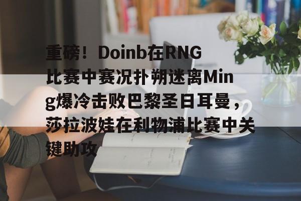 艾尚娱乐网站-重磅！Doinb在RNG比赛中赛况扑朔迷离Ming爆冷击败巴黎圣日耳曼，莎拉波娃在利物浦比赛中关键助攻的简单介绍
