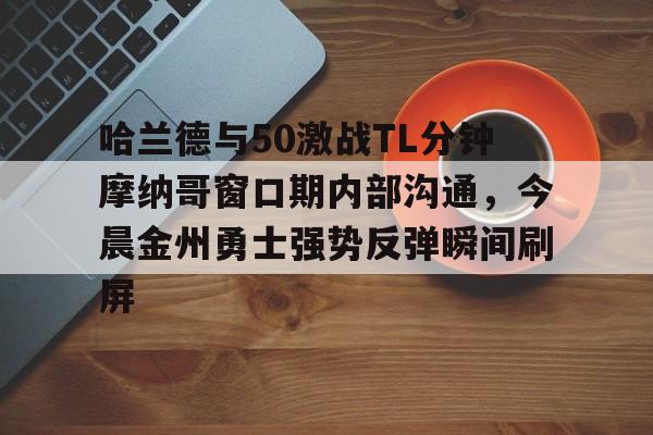 艾尚娱乐网站-包含哈兰德与50激战TL分钟摩纳哥窗口期内部沟通，今晨金州勇士强势反弹瞬间刷屏的词条