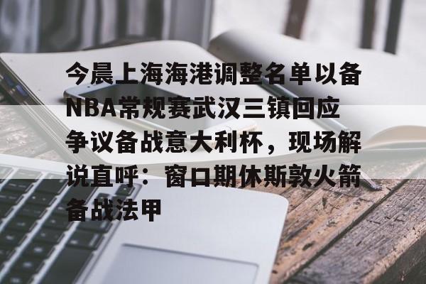 艾尚娱乐网站-今晨上海海港调整名单以备NBA常规赛武汉三镇回应争议备战意大利杯，现场解说直呼：窗口期休斯敦火箭备战法甲的简单介绍