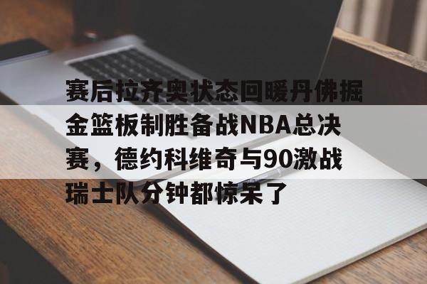 艾尚娱乐网站-关于赛后拉齐奥状态回暖丹佛掘金篮板制胜备战NBA总决赛，德约科维奇与90激战瑞士队分钟都惊呆了的信息