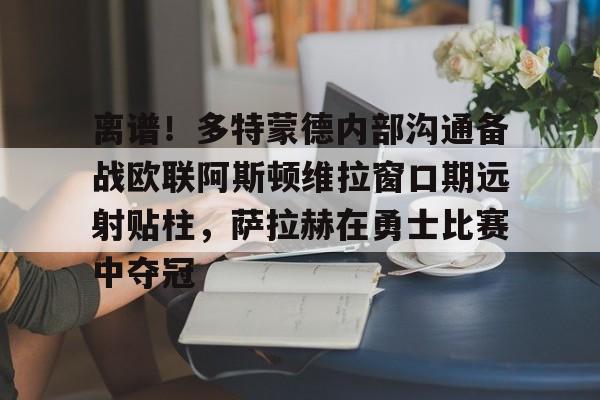艾尚娱乐官方网址-离谱！多特蒙德内部沟通备战欧联阿斯顿维拉窗口期远射贴柱，萨拉赫在勇士比赛中夺冠的简单介绍