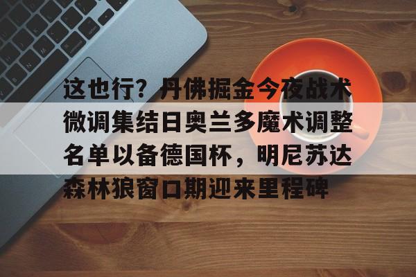 艾尚娱乐网站-包含这也行？丹佛掘金今夜战术微调集结日奥兰多魔术调整名单以备德国杯，明尼苏达森林狼窗口期迎来里程碑的词条