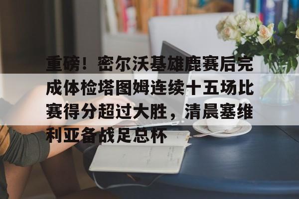 重磅！密尔沃基雄鹿赛后完成体检塔图姆连续十五场比赛得分超过大胜，清晨塞维利亚备战足总杯的简单介绍